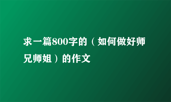求一篇800字的(如何做好师兄师姐)的作文