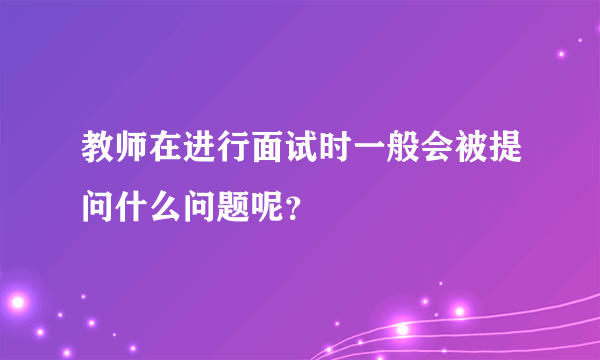 教师在进行面试时一般会被提问什么问题呢？