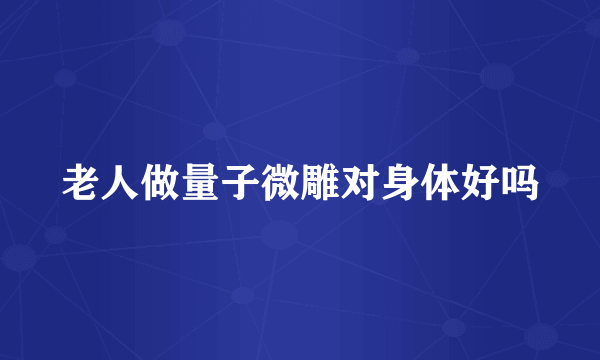老人做量子微雕对身体好吗