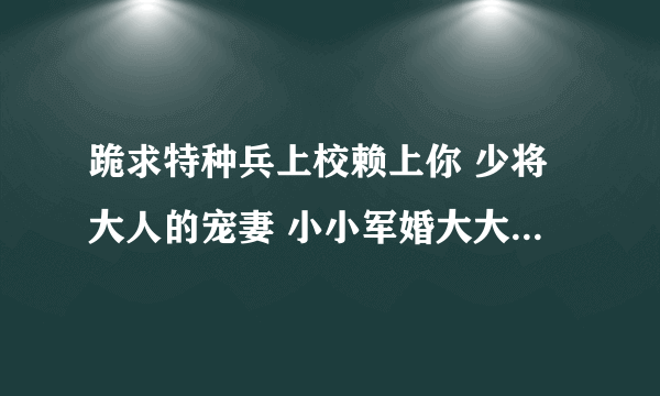 跪求特种兵上校赖上你 少将大人的宠妻 小小军婚大大温馨 溺爱上将的宝贝娇妻小说，还有类似小说，