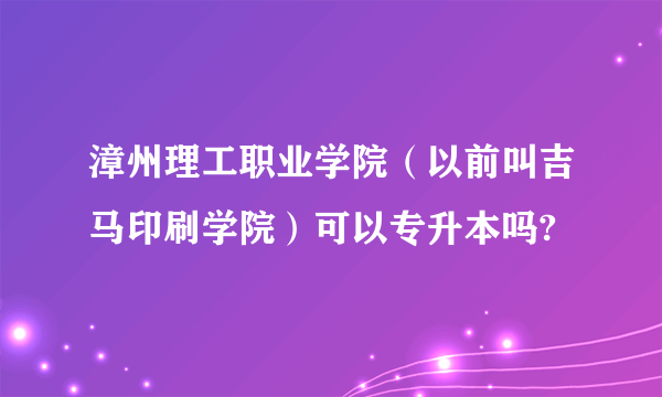 漳州理工职业学院（以前叫吉马印刷学院）可以专升本吗?