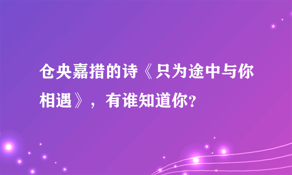 仓央嘉措的诗《只为途中与你相遇》，有谁知道你？