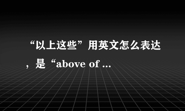 “以上这些”用英文怎么表达，是“above of this”吗