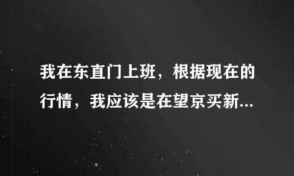 我在东直门上班，根据现在的行情，我应该是在望京买新房呢还是在东直门买二手房呢？请各位赐教