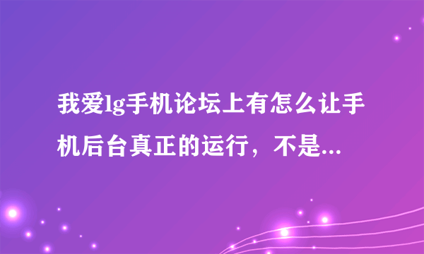 我爱lg手机论坛上有怎么让手机后台真正的运行，不是暂停的方法，如果有这个论坛的会员请讲方法告之
