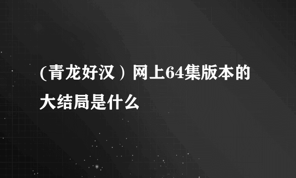 (青龙好汉)网上64集版本的大结局是什么