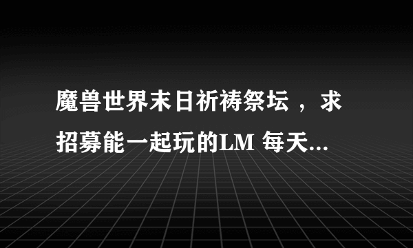 魔兽世界末日祈祷祭坛 ，求招募能一起玩的LM 每天下午4点到晚上11点