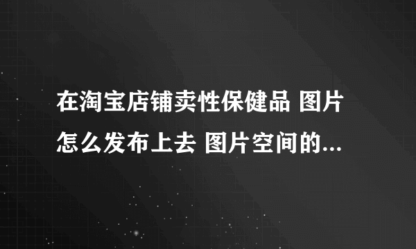 在淘宝店铺卖性保健品 图片怎么发布上去 图片空间的照片为什么发布时没有显示如题 谢谢了