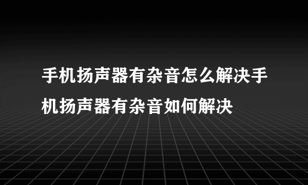 手机扬声器有杂音怎么解决手机扬声器有杂音如何解决