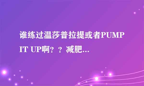 谁练过温莎普拉提或者PUMP IT UP啊??减肥有效果么??
