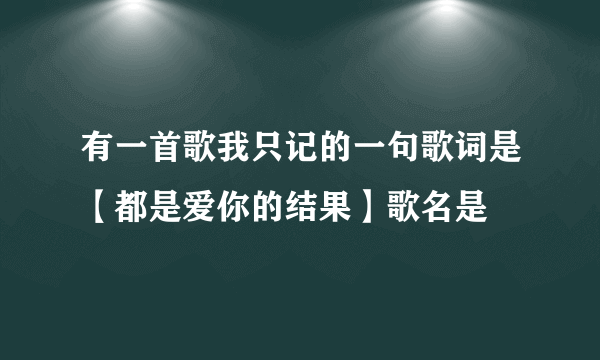 有一首歌我只记的一句歌词是【都是爱你的结果】歌名是