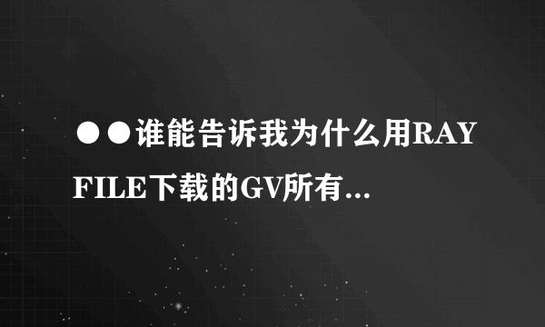 ●●谁能告诉我为什么用RAYFILE下载的GV所有都打不开●◎