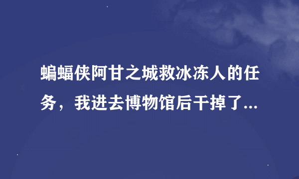 蝙蝠侠阿甘之城救冰冻人的任务,我进去博物馆后干掉了门口的几个小兵之后,找了好多地方都没有冰冻人。