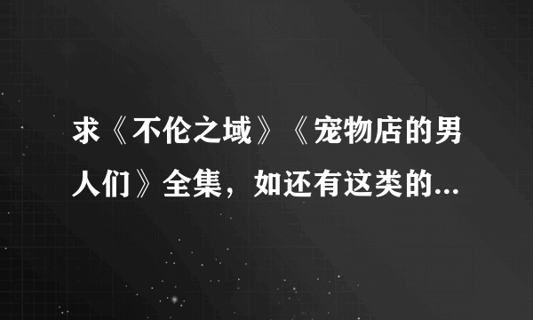 求《不伦之域》《宠物店的男人们》全集，如还有这类的发过来多多益善哈。