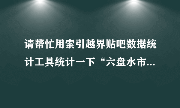 请帮忙用索引越界贴吧数据统计工具统计一下“六盘水市三中”吧的最有影响力的100名吧友!