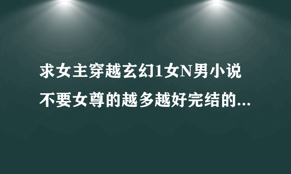 求女主穿越玄幻1女N男小说不要女尊的越多越好完结的。不要上传 发到QQ里