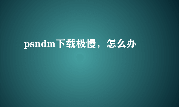psndm下载极慢，怎么办