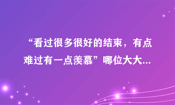 “看过很多很好的结束,有点难过有一点羡慕”哪位大大知道是那首歌的歌词?