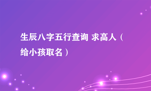 生辰八字五行查询 求高人(给小孩取名)