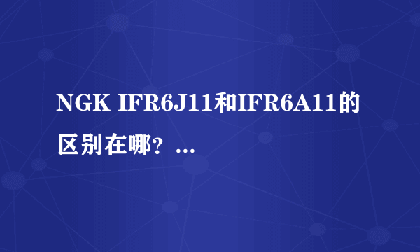NGK IFR6J11和IFR6A11的区别在哪? 6后面的字母是什么意思啊?还有6T11的呢。我就想问6后面的字母代表什么
