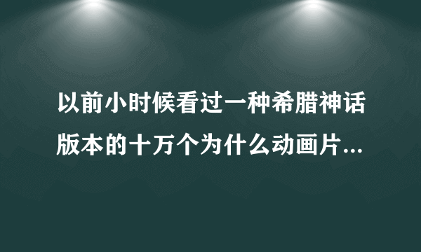 以前小时候看过一种希腊神话版本的十万个为什么动画片,现在找不到了,谁能帮帮忙!