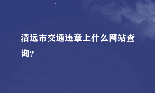 清远市交通违章上什么网站查询?