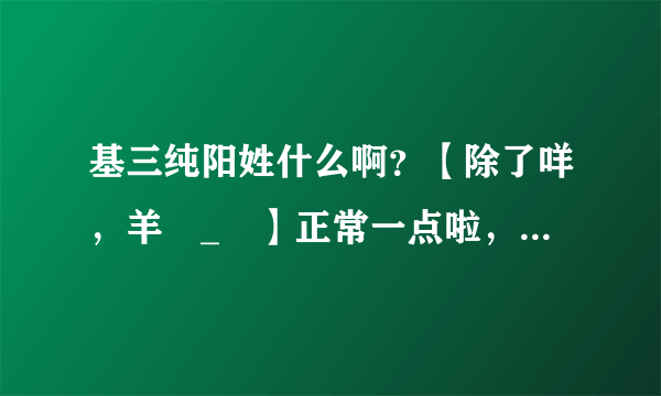 基三纯阳姓什么啊？【除了咩，羊눈_눈】正常一点啦，弄个咩太了起名废表示亚历山大。