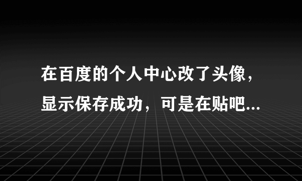 在百度的个人中心改了头像,显示保存成功,可是在贴吧留言还是原来的头像!