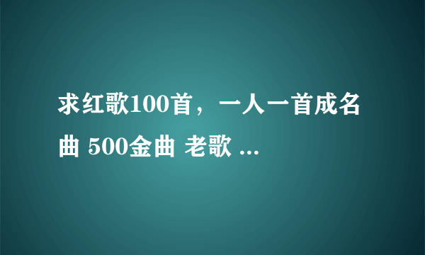 求红歌100首,一人一首成名曲 500金曲 老歌 打包下载资源~~~~越多越好~谢谢! 邮箱!!
