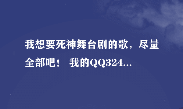 我想要死神舞台剧的歌,尽量全部吧! 我的QQ324483885