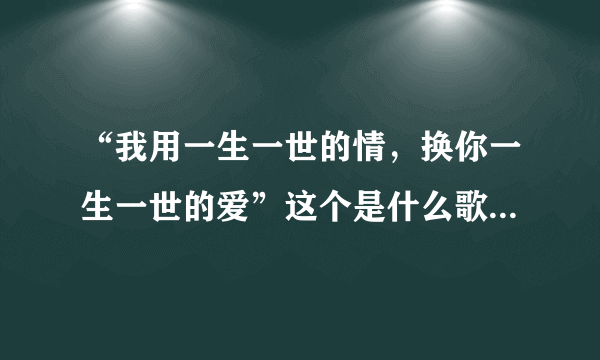 “我用一生一世的情,换你一生一世的爱”这个是什么歌的歌词?或许我有写错那歌词了?