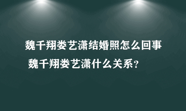 魏千翔娄艺潇结婚照怎么回事 魏千翔娄艺潇什么关系?