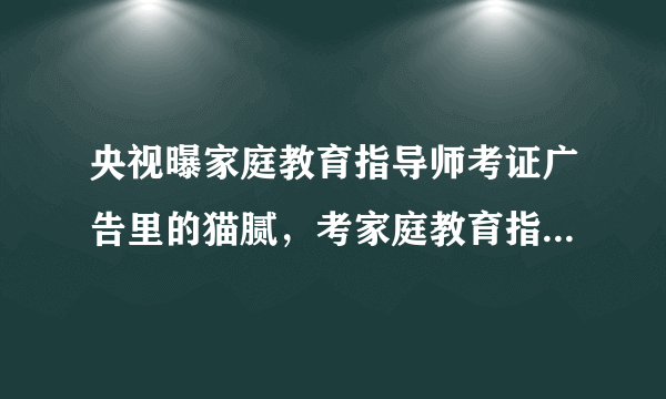 央视曝家庭教育指导师考证广告里的猫腻,考家庭教育指导师证书有哪些坑?