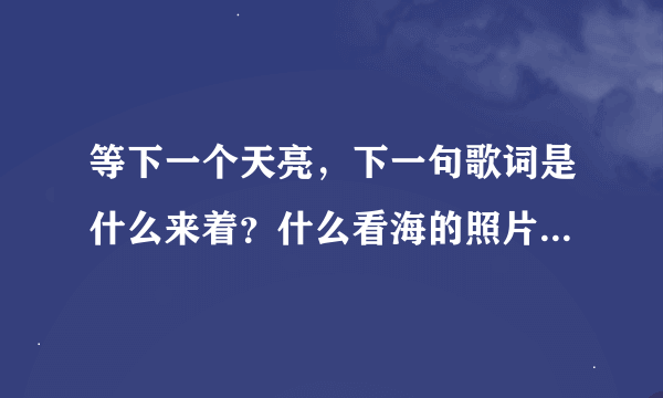 等下一个天亮,下一句歌词是什么来着?什么看海的照片……完整句什么来着?