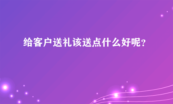 给客户送礼该送点什么好呢?