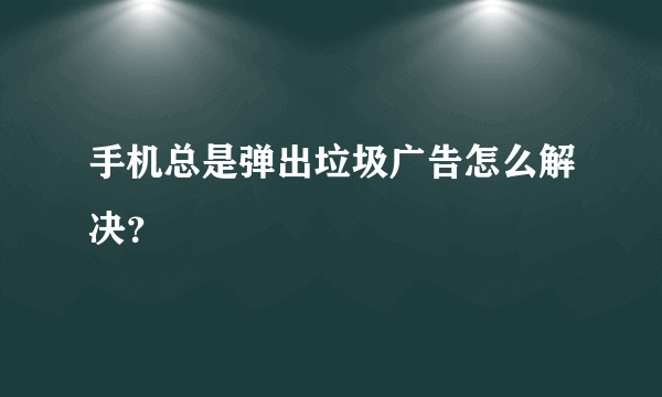 手机总是弹出垃圾广告怎么解决?