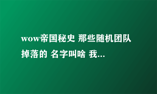 wow帝国秘史 那些随机团队 掉落的 名字叫啥 我好去排 在线等答案啊