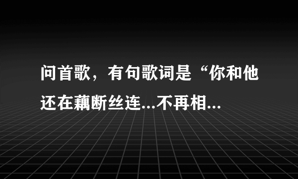 问首歌，有句歌词是“你和他还在藕断丝连...不再相信我们还有明天，一切都像过眼云烟...”