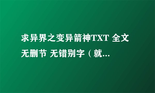 求异界之变异箭神TXT 全文 无删节 无错别字（就是那种数字都变成不相干的汉字和有的段落漏字和错别字之类