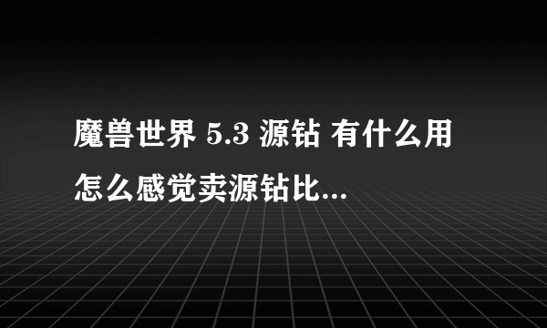 魔兽世界 5.3 源钻 有什么用 怎么感觉卖源钻比卖宝石卖的快呢？ 而且价格还比较高