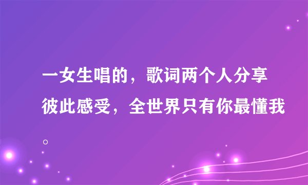 一女生唱的，歌词两个人分享彼此感受，全世界只有你最懂我。