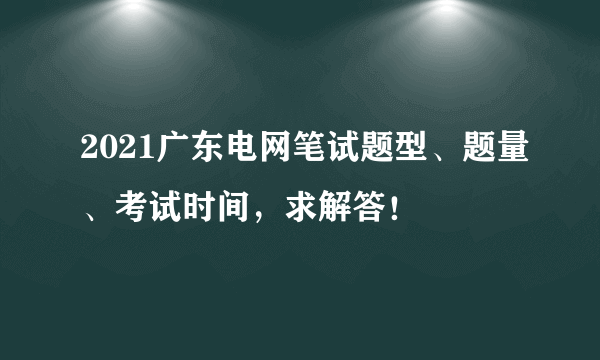 2021广东电网笔试题型、题量、考试时间，求解答！