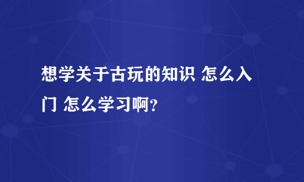 想学关于古玩的知识 怎么入门 怎么学习啊？