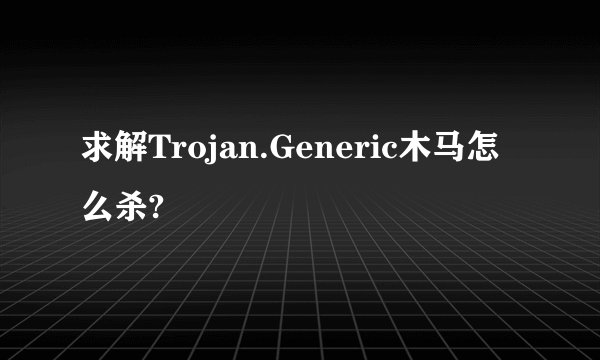 求解Trojan.Generic木马怎么杀?