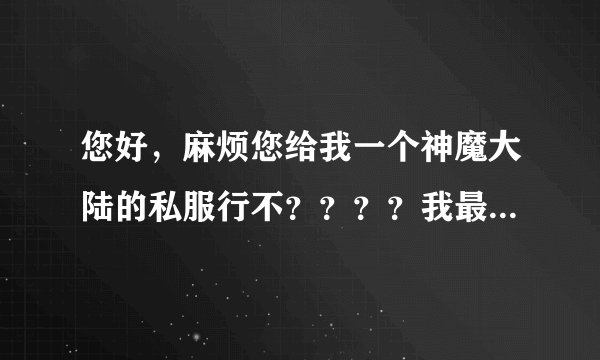 您好，麻烦您给我一个神魔大陆的私服行不？？？？我最近怎么找也找不到神魔的私服啊。。。。