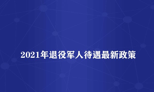 
2021年退役军人待遇最新政策

