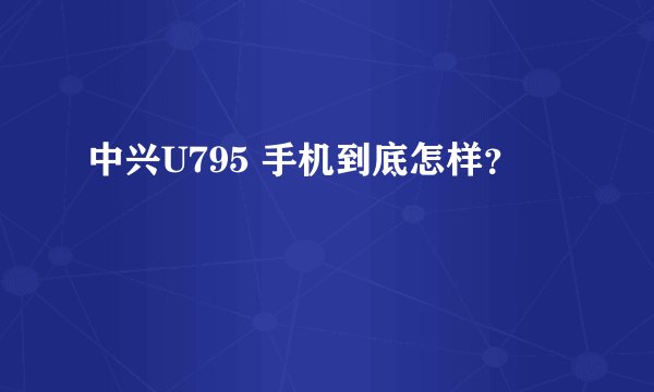 中兴U795 手机到底怎样？