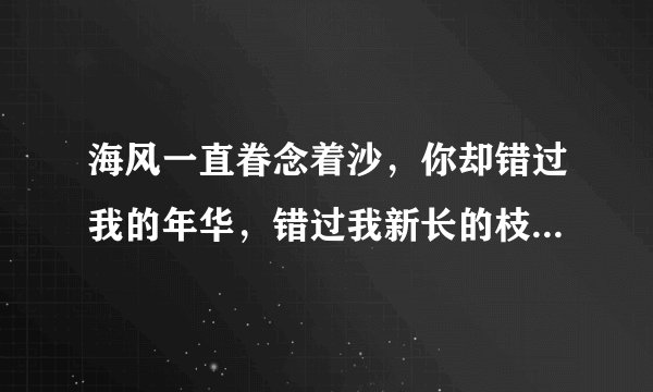 海风一直眷念着沙，你却错过我的年华，错过我新长的枝丫，和我的白发！ 蝴蝶依旧狂恋着花，你却错过我的