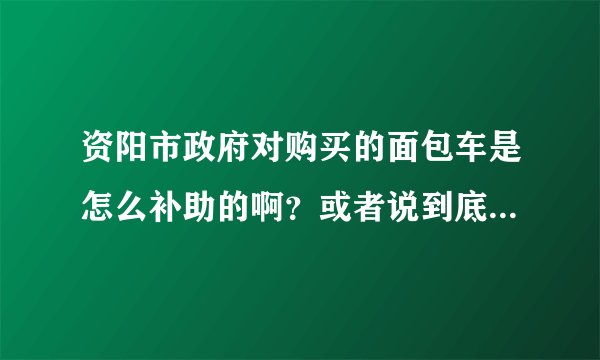 资阳市政府对购买的面包车是怎么补助的啊？或者说到底有补助没有啊？