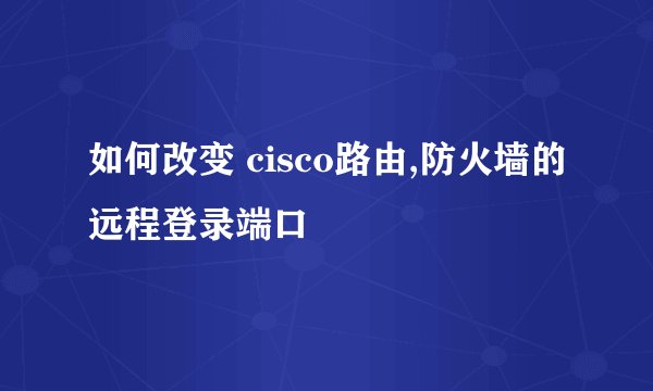 如何改变 cisco路由,防火墙的远程登录端口